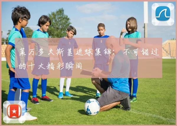 莱万多夫斯基进球集锦：不可错过的十大精彩瞬间