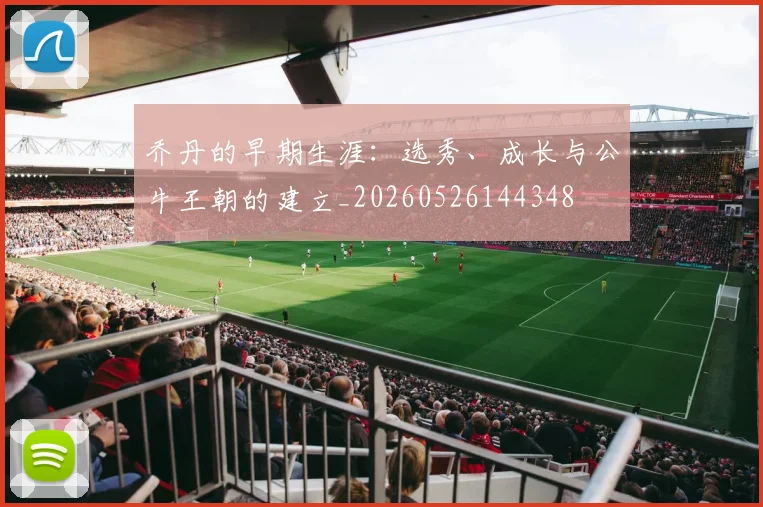 乔丹的早期生涯：选秀、成长与公牛王朝的建立_20260526144348