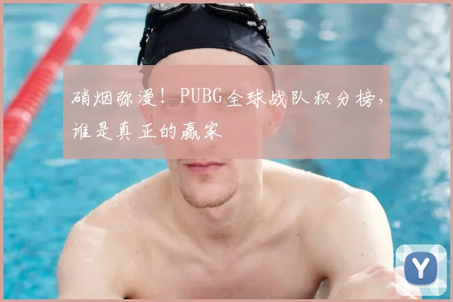 硝烟弥漫！PUBG全球战队积分榜，谁是真正的赢家