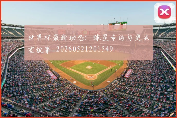 世界杯最新动态:球星专访与更衣室故事_20260521201549
