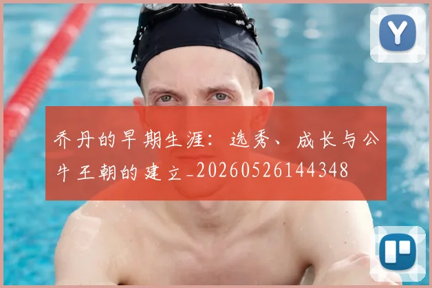 乔丹的早期生涯：选秀、成长与公牛王朝的建立_20260526144348