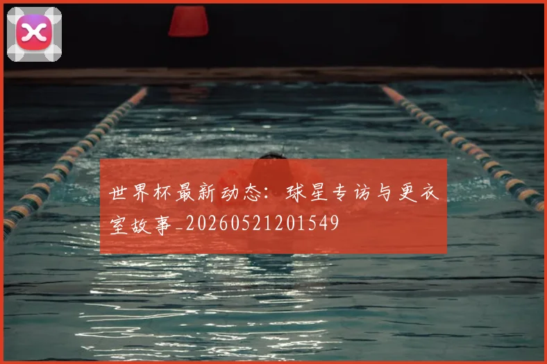 世界杯最新动态：球星专访与更衣室故事_20260521201549