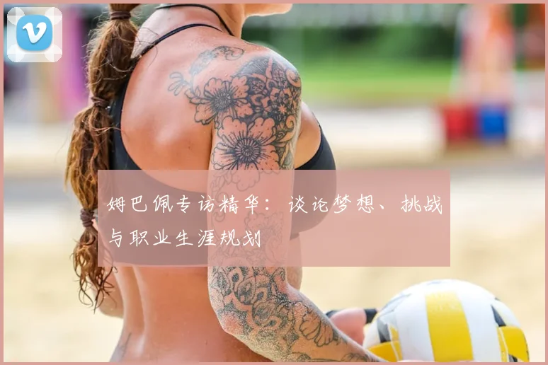 姆巴佩专访精华：谈论梦想、挑战与职业生涯规划