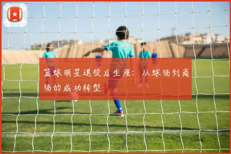 篮球明星退役后生涯：从球场到商场的成功转型