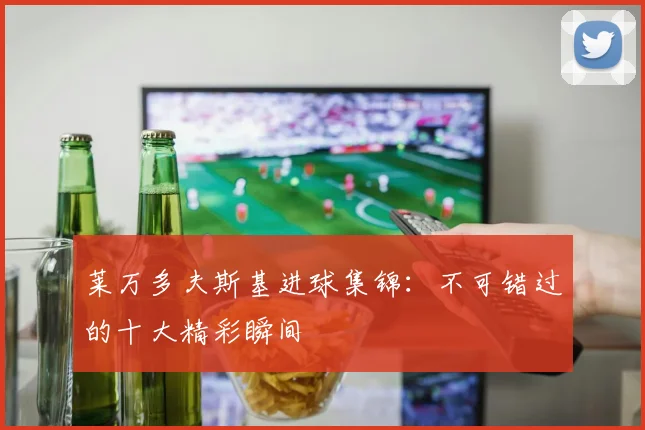 莱万多夫斯基进球集锦：不可错过的十大精彩瞬间