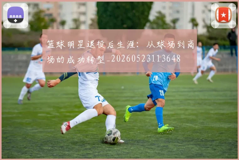 篮球明星退役后生涯：从球场到商场的成功转型_20260523113648