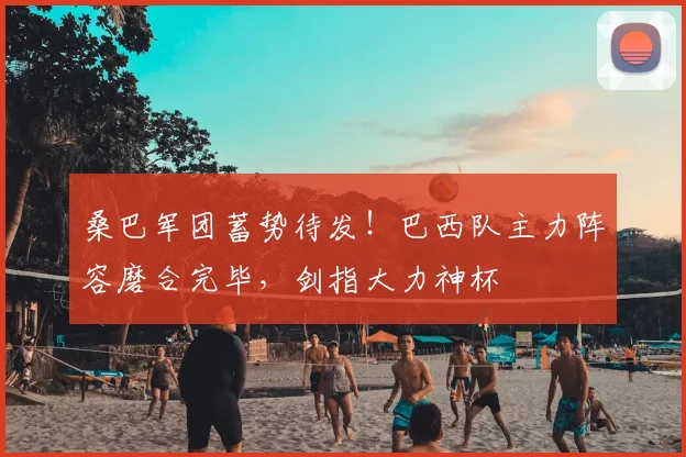 桑巴军团蓄势待发！巴西队主力阵容磨合完毕，剑指大力神杯