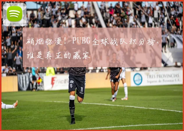 硝烟弥漫！PUBG全球战队积分榜，谁是真正的赢家
